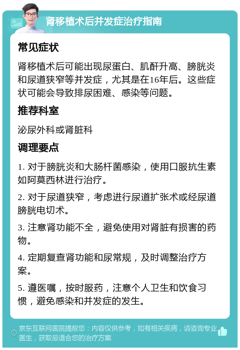 肾移植术后并发症治疗指南 常见症状 肾移植术后可能出现尿蛋白、肌酐升高、膀胱炎和尿道狭窄等并发症，尤其是在16年后。这些症状可能会导致排尿困难、感染等问题。 推荐科室 泌尿外科或肾脏科 调理要点 1. 对于膀胱炎和大肠杆菌感染，使用口服抗生素如阿莫西林进行治疗。 2. 对于尿道狭窄，考虑进行尿道扩张术或经尿道膀胱电切术。 3. 注意肾功能不全，避免使用对肾脏有损害的药物。 4. 定期复查肾功能和尿常规，及时调整治疗方案。 5. 遵医嘱，按时服药，注意个人卫生和饮食习惯，避免感染和并发症的发生。