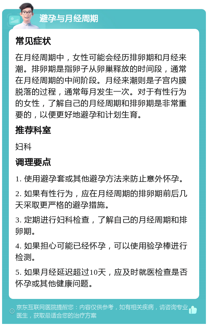 避孕与月经周期 常见症状 在月经周期中，女性可能会经历排卵期和月经来潮。排卵期是指卵子从卵巢释放的时间段，通常在月经周期的中间阶段。月经来潮则是子宫内膜脱落的过程，通常每月发生一次。对于有性行为的女性，了解自己的月经周期和排卵期是非常重要的，以便更好地避孕和计划生育。 推荐科室 妇科 调理要点 1. 使用避孕套或其他避孕方法来防止意外怀孕。 2. 如果有性行为，应在月经周期的排卵期前后几天采取更严格的避孕措施。 3. 定期进行妇科检查，了解自己的月经周期和排卵期。 4. 如果担心可能已经怀孕，可以使用验孕棒进行检测。 5. 如果月经延迟超过10天，应及时就医检查是否怀孕或其他健康问题。