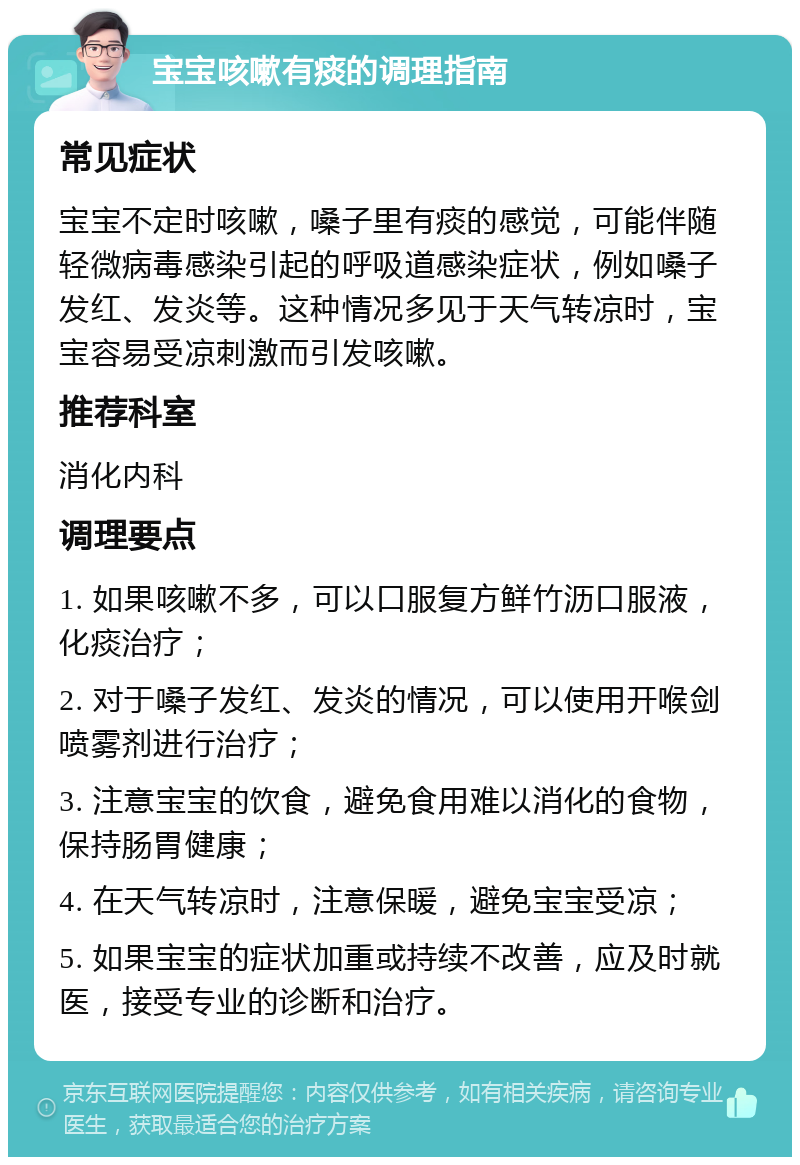 宝宝咳嗽有痰的调理指南 常见症状 宝宝不定时咳嗽，嗓子里有痰的感觉，可能伴随轻微病毒感染引起的呼吸道感染症状，例如嗓子发红、发炎等。这种情况多见于天气转凉时，宝宝容易受凉刺激而引发咳嗽。 推荐科室 消化内科 调理要点 1. 如果咳嗽不多，可以口服复方鲜竹沥口服液，化痰治疗； 2. 对于嗓子发红、发炎的情况，可以使用开喉剑喷雾剂进行治疗； 3. 注意宝宝的饮食，避免食用难以消化的食物，保持肠胃健康； 4. 在天气转凉时，注意保暖，避免宝宝受凉； 5. 如果宝宝的症状加重或持续不改善，应及时就医，接受专业的诊断和治疗。