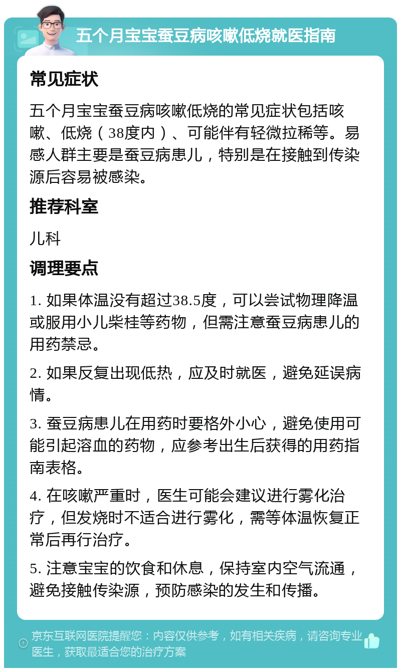 五个月宝宝蚕豆病咳嗽低烧就医指南 常见症状 五个月宝宝蚕豆病咳嗽低烧的常见症状包括咳嗽、低烧（38度内）、可能伴有轻微拉稀等。易感人群主要是蚕豆病患儿，特别是在接触到传染源后容易被感染。 推荐科室 儿科 调理要点 1. 如果体温没有超过38.5度，可以尝试物理降温或服用小儿柴桂等药物，但需注意蚕豆病患儿的用药禁忌。 2. 如果反复出现低热，应及时就医，避免延误病情。 3. 蚕豆病患儿在用药时要格外小心，避免使用可能引起溶血的药物，应参考出生后获得的用药指南表格。 4. 在咳嗽严重时，医生可能会建议进行雾化治疗，但发烧时不适合进行雾化，需等体温恢复正常后再行治疗。 5. 注意宝宝的饮食和休息，保持室内空气流通，避免接触传染源，预防感染的发生和传播。