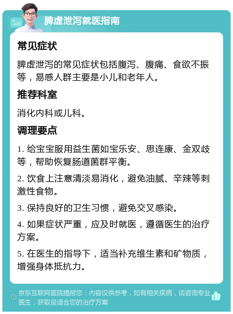 脾虚泄泻就医指南 常见症状 脾虚泄泻的常见症状包括腹泻、腹痛、食欲不振等，易感人群主要是小儿和老年人。 推荐科室 消化内科或儿科。 调理要点 1. 给宝宝服用益生菌如宝乐安、思连康、金双歧等，帮助恢复肠道菌群平衡。 2. 饮食上注意清淡易消化，避免油腻、辛辣等刺激性食物。 3. 保持良好的卫生习惯，避免交叉感染。 4. 如果症状严重，应及时就医，遵循医生的治疗方案。 5. 在医生的指导下，适当补充维生素和矿物质，增强身体抵抗力。