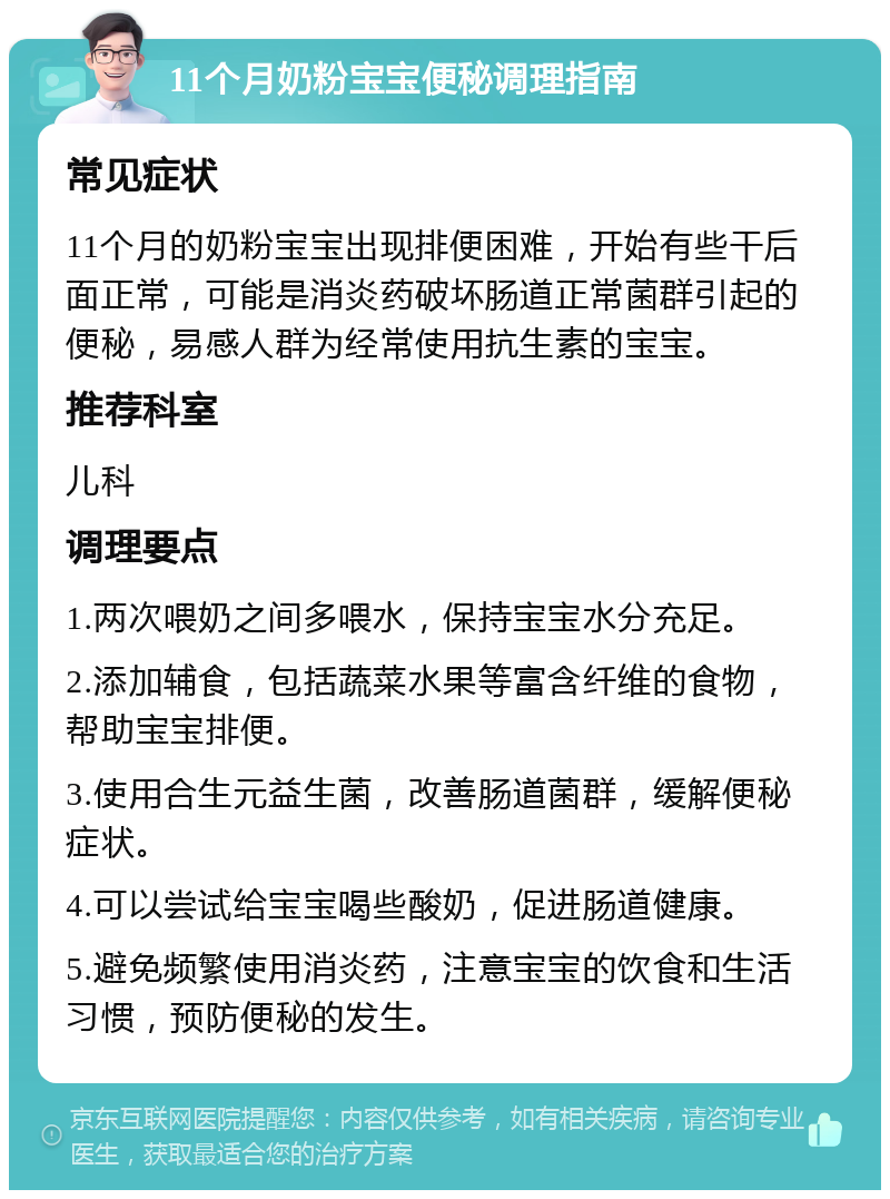 11个月奶粉宝宝便秘调理指南 常见症状 11个月的奶粉宝宝出现排便困难，开始有些干后面正常，可能是消炎药破坏肠道正常菌群引起的便秘，易感人群为经常使用抗生素的宝宝。 推荐科室 儿科 调理要点 1.两次喂奶之间多喂水，保持宝宝水分充足。 2.添加辅食，包括蔬菜水果等富含纤维的食物，帮助宝宝排便。 3.使用合生元益生菌，改善肠道菌群，缓解便秘症状。 4.可以尝试给宝宝喝些酸奶，促进肠道健康。 5.避免频繁使用消炎药，注意宝宝的饮食和生活习惯，预防便秘的发生。