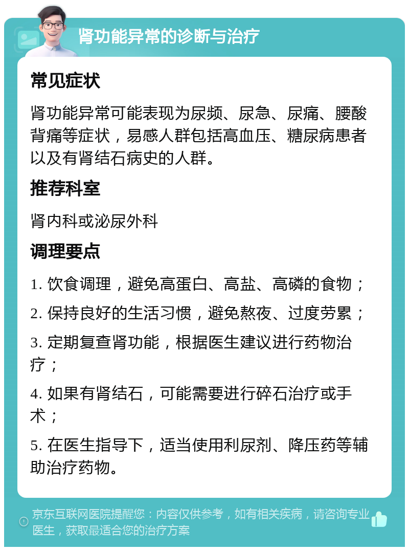 肾功能异常的诊断与治疗 常见症状 肾功能异常可能表现为尿频、尿急、尿痛、腰酸背痛等症状，易感人群包括高血压、糖尿病患者以及有肾结石病史的人群。 推荐科室 肾内科或泌尿外科 调理要点 1. 饮食调理，避免高蛋白、高盐、高磷的食物； 2. 保持良好的生活习惯，避免熬夜、过度劳累； 3. 定期复查肾功能，根据医生建议进行药物治疗； 4. 如果有肾结石，可能需要进行碎石治疗或手术； 5. 在医生指导下，适当使用利尿剂、降压药等辅助治疗药物。