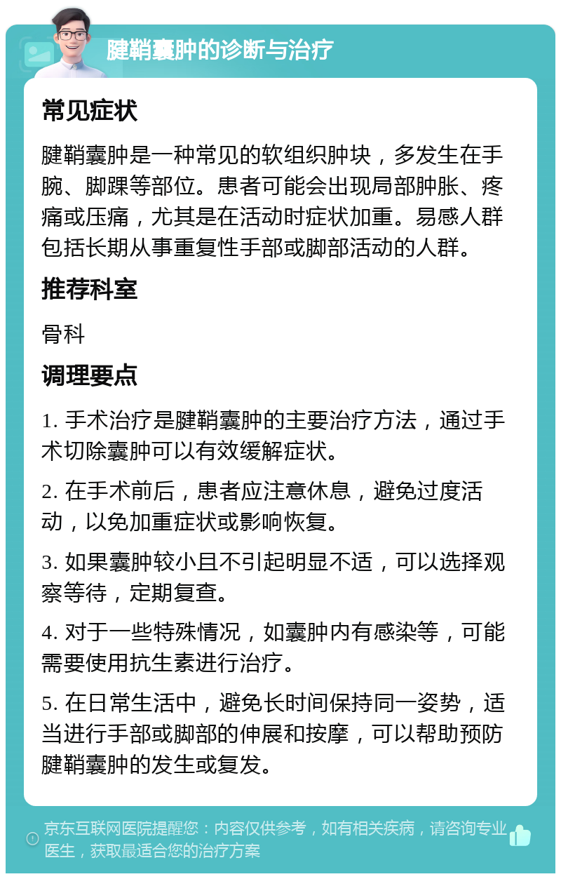 腱鞘囊肿的诊断与治疗 常见症状 腱鞘囊肿是一种常见的软组织肿块，多发生在手腕、脚踝等部位。患者可能会出现局部肿胀、疼痛或压痛，尤其是在活动时症状加重。易感人群包括长期从事重复性手部或脚部活动的人群。 推荐科室 骨科 调理要点 1. 手术治疗是腱鞘囊肿的主要治疗方法，通过手术切除囊肿可以有效缓解症状。 2. 在手术前后，患者应注意休息，避免过度活动，以免加重症状或影响恢复。 3. 如果囊肿较小且不引起明显不适，可以选择观察等待，定期复查。 4. 对于一些特殊情况，如囊肿内有感染等，可能需要使用抗生素进行治疗。 5. 在日常生活中，避免长时间保持同一姿势，适当进行手部或脚部的伸展和按摩，可以帮助预防腱鞘囊肿的发生或复发。