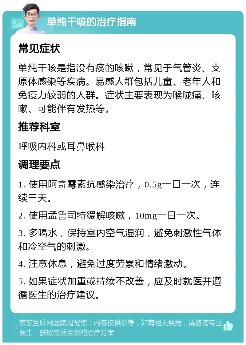 单纯干咳的治疗指南 常见症状 单纯干咳是指没有痰的咳嗽，常见于气管炎、支原体感染等疾病。易感人群包括儿童、老年人和免疫力较弱的人群。症状主要表现为喉咙痛、咳嗽、可能伴有发热等。 推荐科室 呼吸内科或耳鼻喉科 调理要点 1. 使用阿奇霉素抗感染治疗，0.5g一日一次，连续三天。 2. 使用孟鲁司特缓解咳嗽，10mg一日一次。 3. 多喝水，保持室内空气湿润，避免刺激性气体和冷空气的刺激。 4. 注意休息，避免过度劳累和情绪激动。 5. 如果症状加重或持续不改善，应及时就医并遵循医生的治疗建议。