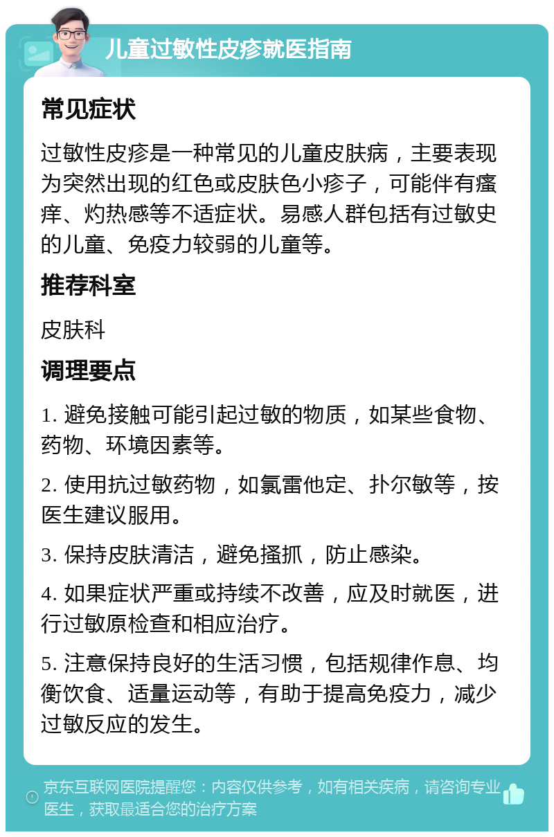 儿童过敏性皮疹就医指南 常见症状 过敏性皮疹是一种常见的儿童皮肤病，主要表现为突然出现的红色或皮肤色小疹子，可能伴有瘙痒、灼热感等不适症状。易感人群包括有过敏史的儿童、免疫力较弱的儿童等。 推荐科室 皮肤科 调理要点 1. 避免接触可能引起过敏的物质，如某些食物、药物、环境因素等。 2. 使用抗过敏药物，如氯雷他定、扑尔敏等，按医生建议服用。 3. 保持皮肤清洁，避免搔抓，防止感染。 4. 如果症状严重或持续不改善，应及时就医，进行过敏原检查和相应治疗。 5. 注意保持良好的生活习惯，包括规律作息、均衡饮食、适量运动等，有助于提高免疫力，减少过敏反应的发生。