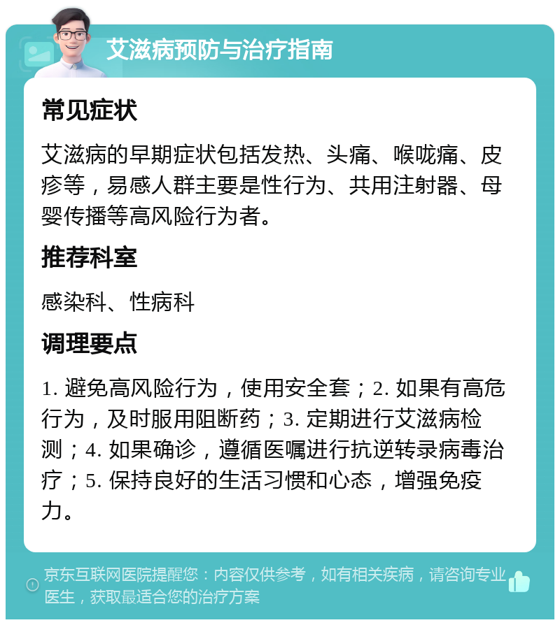 艾滋病预防与治疗指南 常见症状 艾滋病的早期症状包括发热、头痛、喉咙痛、皮疹等，易感人群主要是性行为、共用注射器、母婴传播等高风险行为者。 推荐科室 感染科、性病科 调理要点 1. 避免高风险行为，使用安全套；2. 如果有高危行为，及时服用阻断药；3. 定期进行艾滋病检测；4. 如果确诊，遵循医嘱进行抗逆转录病毒治疗；5. 保持良好的生活习惯和心态，增强免疫力。