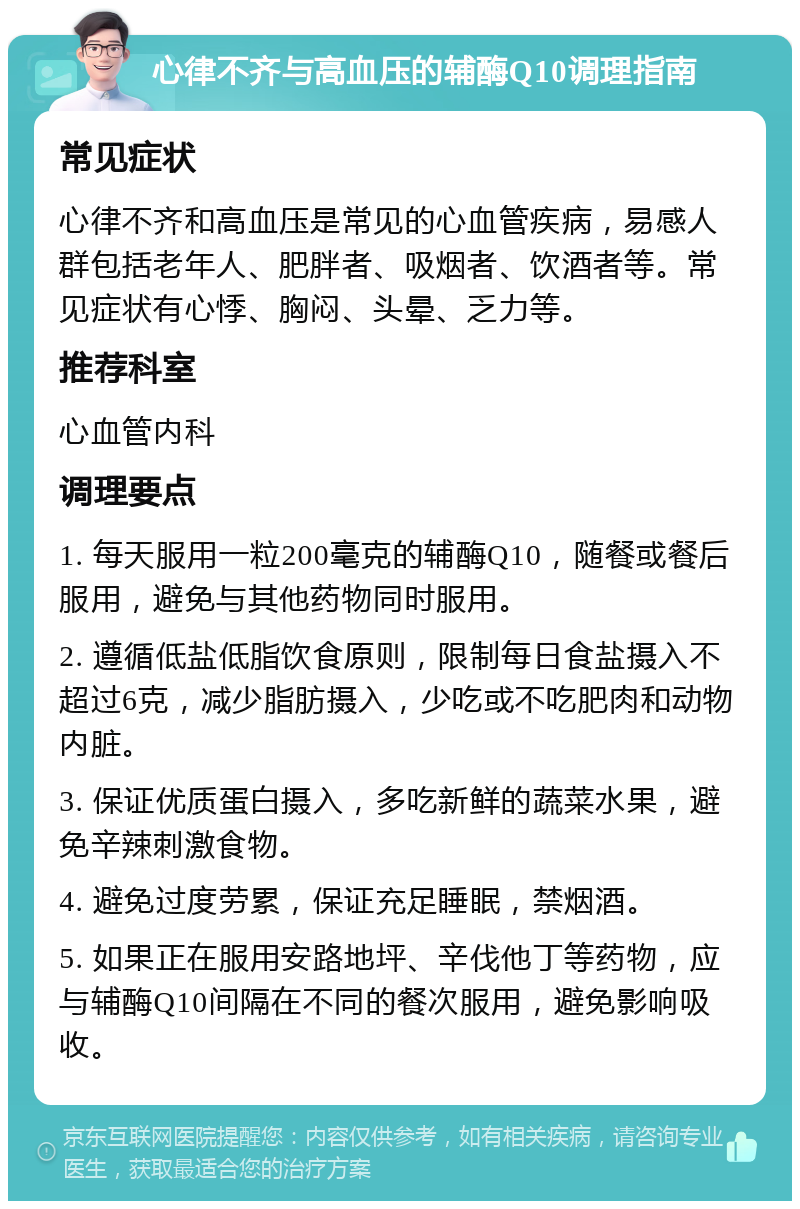 心律不齐与高血压的辅酶Q10调理指南 常见症状 心律不齐和高血压是常见的心血管疾病，易感人群包括老年人、肥胖者、吸烟者、饮酒者等。常见症状有心悸、胸闷、头晕、乏力等。 推荐科室 心血管内科 调理要点 1. 每天服用一粒200毫克的辅酶Q10，随餐或餐后服用，避免与其他药物同时服用。 2. 遵循低盐低脂饮食原则，限制每日食盐摄入不超过6克，减少脂肪摄入，少吃或不吃肥肉和动物内脏。 3. 保证优质蛋白摄入，多吃新鲜的蔬菜水果，避免辛辣刺激食物。 4. 避免过度劳累，保证充足睡眠，禁烟酒。 5. 如果正在服用安路地坪、辛伐他丁等药物，应与辅酶Q10间隔在不同的餐次服用，避免影响吸收。