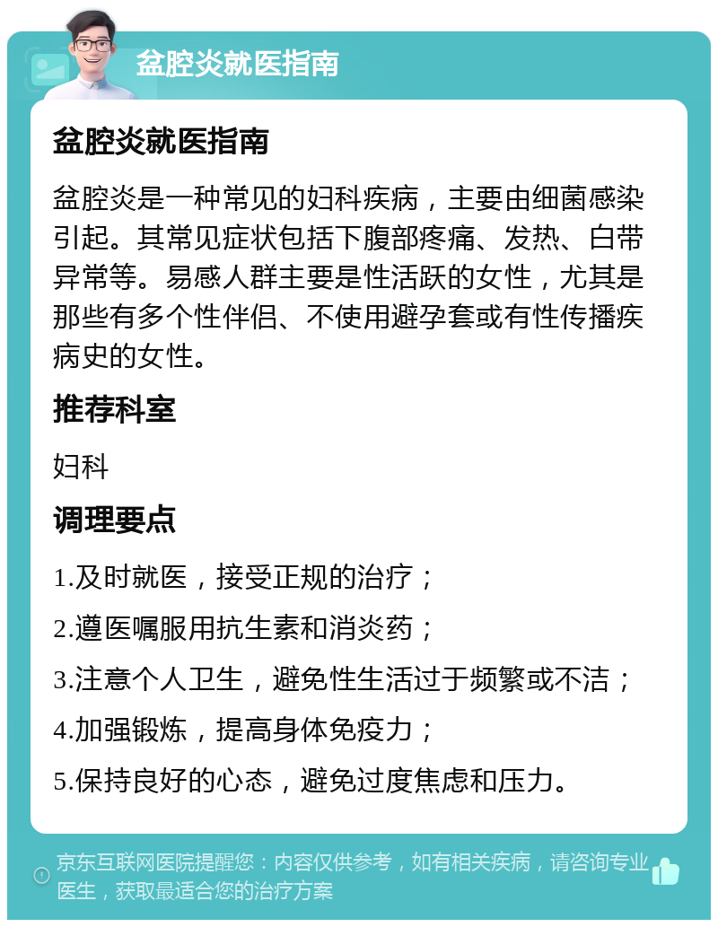 盆腔炎就医指南 盆腔炎就医指南 盆腔炎是一种常见的妇科疾病，主要由细菌感染引起。其常见症状包括下腹部疼痛、发热、白带异常等。易感人群主要是性活跃的女性，尤其是那些有多个性伴侣、不使用避孕套或有性传播疾病史的女性。 推荐科室 妇科 调理要点 1.及时就医，接受正规的治疗； 2.遵医嘱服用抗生素和消炎药； 3.注意个人卫生，避免性生活过于频繁或不洁； 4.加强锻炼，提高身体免疫力； 5.保持良好的心态，避免过度焦虑和压力。