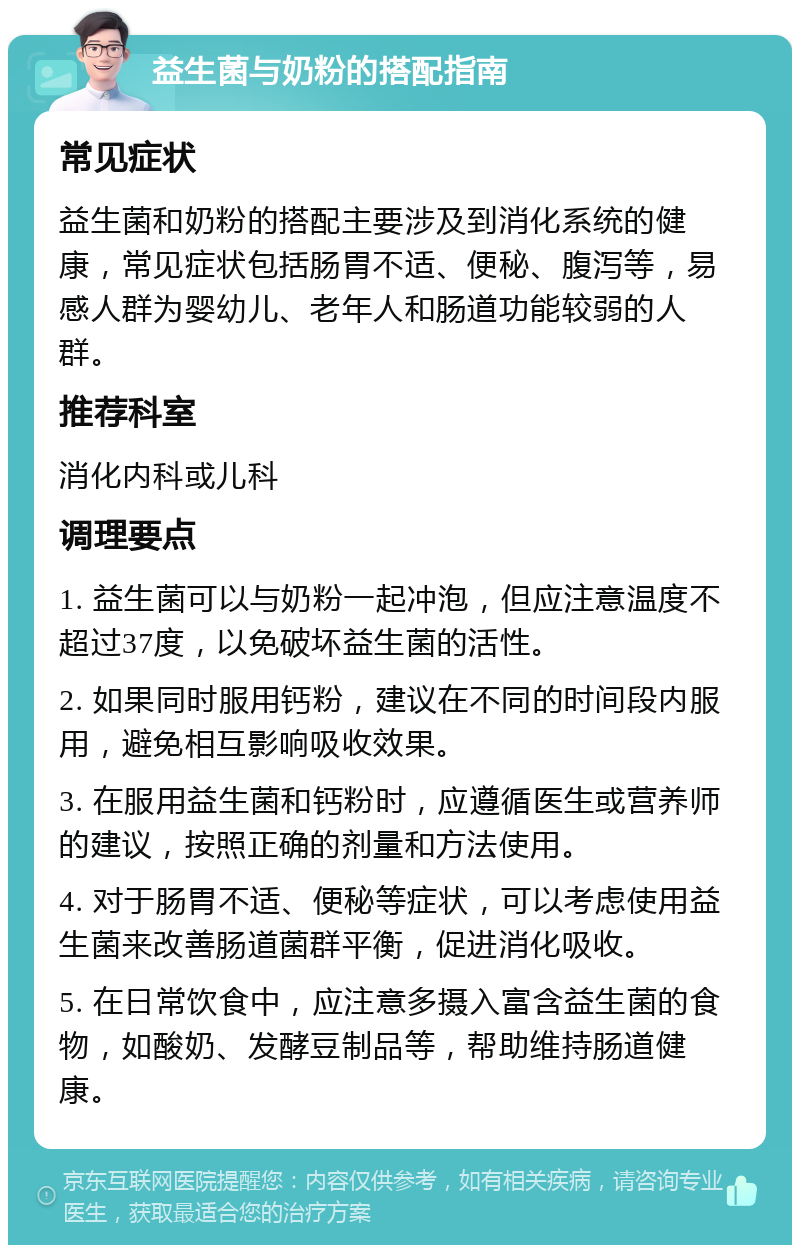 益生菌与奶粉的搭配指南 常见症状 益生菌和奶粉的搭配主要涉及到消化系统的健康，常见症状包括肠胃不适、便秘、腹泻等，易感人群为婴幼儿、老年人和肠道功能较弱的人群。 推荐科室 消化内科或儿科 调理要点 1. 益生菌可以与奶粉一起冲泡，但应注意温度不超过37度，以免破坏益生菌的活性。 2. 如果同时服用钙粉，建议在不同的时间段内服用，避免相互影响吸收效果。 3. 在服用益生菌和钙粉时，应遵循医生或营养师的建议，按照正确的剂量和方法使用。 4. 对于肠胃不适、便秘等症状，可以考虑使用益生菌来改善肠道菌群平衡，促进消化吸收。 5. 在日常饮食中，应注意多摄入富含益生菌的食物，如酸奶、发酵豆制品等，帮助维持肠道健康。