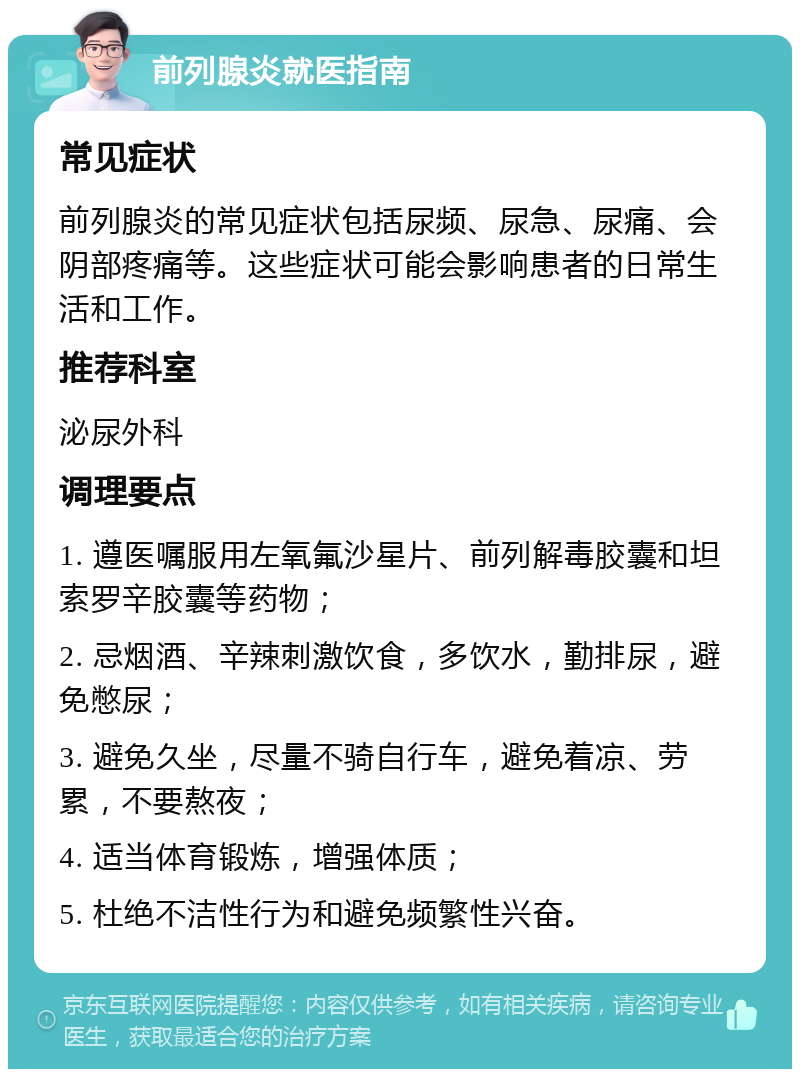 前列腺炎就医指南 常见症状 前列腺炎的常见症状包括尿频、尿急、尿痛、会阴部疼痛等。这些症状可能会影响患者的日常生活和工作。 推荐科室 泌尿外科 调理要点 1. 遵医嘱服用左氧氟沙星片、前列解毒胶囊和坦索罗辛胶囊等药物； 2. 忌烟酒、辛辣刺激饮食，多饮水，勤排尿，避免憋尿； 3. 避免久坐，尽量不骑自行车，避免着凉、劳累，不要熬夜； 4. 适当体育锻炼，增强体质； 5. 杜绝不洁性行为和避免频繁性兴奋。