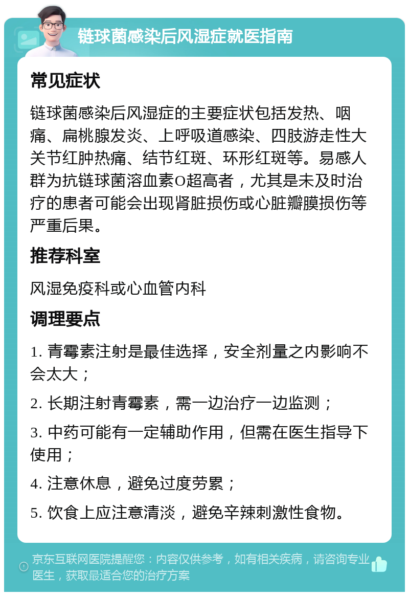 链球菌感染后风湿症就医指南 常见症状 链球菌感染后风湿症的主要症状包括发热、咽痛、扁桃腺发炎、上呼吸道感染、四肢游走性大关节红肿热痛、结节红斑、环形红斑等。易感人群为抗链球菌溶血素O超高者，尤其是未及时治疗的患者可能会出现肾脏损伤或心脏瓣膜损伤等严重后果。 推荐科室 风湿免疫科或心血管内科 调理要点 1. 青霉素注射是最佳选择，安全剂量之内影响不会太大； 2. 长期注射青霉素，需一边治疗一边监测； 3. 中药可能有一定辅助作用，但需在医生指导下使用； 4. 注意休息，避免过度劳累； 5. 饮食上应注意清淡，避免辛辣刺激性食物。