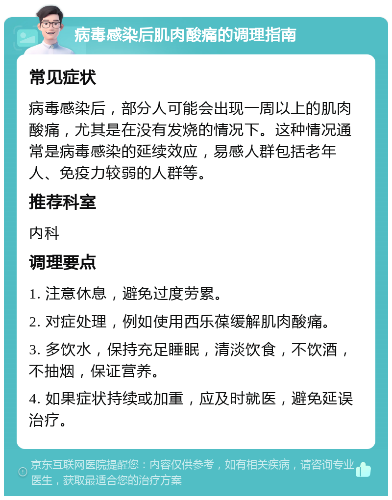 病毒感染后肌肉酸痛的调理指南 常见症状 病毒感染后，部分人可能会出现一周以上的肌肉酸痛，尤其是在没有发烧的情况下。这种情况通常是病毒感染的延续效应，易感人群包括老年人、免疫力较弱的人群等。 推荐科室 内科 调理要点 1. 注意休息，避免过度劳累。 2. 对症处理，例如使用西乐葆缓解肌肉酸痛。 3. 多饮水，保持充足睡眠，清淡饮食，不饮酒，不抽烟，保证营养。 4. 如果症状持续或加重，应及时就医，避免延误治疗。