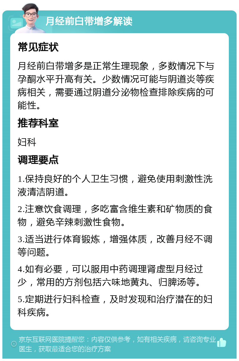 月经前白带增多解读 常见症状 月经前白带增多是正常生理现象，多数情况下与孕酮水平升高有关。少数情况可能与阴道炎等疾病相关，需要通过阴道分泌物检查排除疾病的可能性。 推荐科室 妇科 调理要点 1.保持良好的个人卫生习惯，避免使用刺激性洗液清洁阴道。 2.注意饮食调理，多吃富含维生素和矿物质的食物，避免辛辣刺激性食物。 3.适当进行体育锻炼，增强体质，改善月经不调等问题。 4.如有必要，可以服用中药调理肾虚型月经过少，常用的方剂包括六味地黄丸、归脾汤等。 5.定期进行妇科检查，及时发现和治疗潜在的妇科疾病。