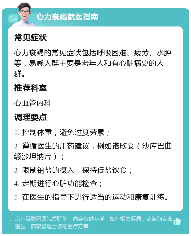 心力衰竭就医指南 常见症状 心力衰竭的常见症状包括呼吸困难、疲劳、水肿等，易感人群主要是老年人和有心脏病史的人群。 推荐科室 心血管内科 调理要点 1. 控制体重，避免过度劳累； 2. 遵循医生的用药建议，例如诺欣妥（沙库巴曲缬沙坦钠片）； 3. 限制钠盐的摄入，保持低盐饮食； 4. 定期进行心脏功能检查； 5. 在医生的指导下进行适当的运动和康复训练。