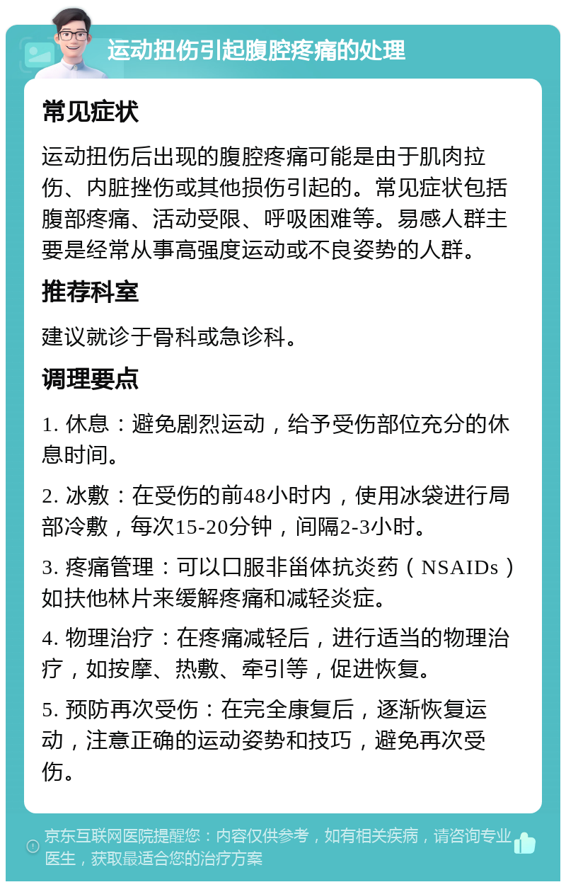 运动扭伤引起腹腔疼痛的处理 常见症状 运动扭伤后出现的腹腔疼痛可能是由于肌肉拉伤、内脏挫伤或其他损伤引起的。常见症状包括腹部疼痛、活动受限、呼吸困难等。易感人群主要是经常从事高强度运动或不良姿势的人群。 推荐科室 建议就诊于骨科或急诊科。 调理要点 1. 休息：避免剧烈运动，给予受伤部位充分的休息时间。 2. 冰敷：在受伤的前48小时内，使用冰袋进行局部冷敷，每次15-20分钟，间隔2-3小时。 3. 疼痛管理：可以口服非甾体抗炎药（NSAIDs）如扶他林片来缓解疼痛和减轻炎症。 4. 物理治疗：在疼痛减轻后，进行适当的物理治疗，如按摩、热敷、牵引等，促进恢复。 5. 预防再次受伤：在完全康复后，逐渐恢复运动，注意正确的运动姿势和技巧，避免再次受伤。