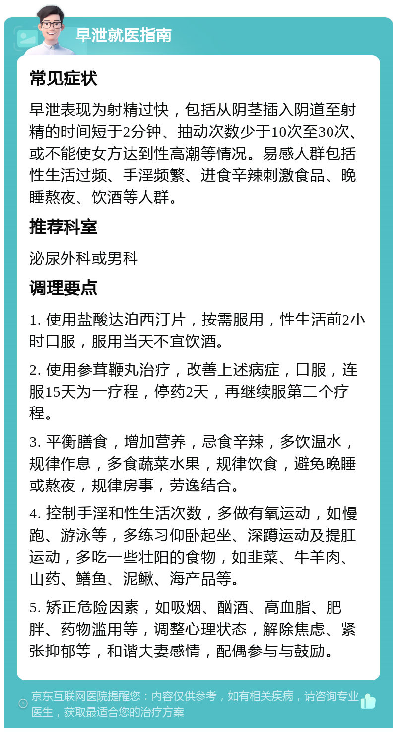 早泄就医指南 常见症状 早泄表现为射精过快，包括从阴茎插入阴道至射精的时间短于2分钟、抽动次数少于10次至30次、或不能使女方达到性高潮等情况。易感人群包括性生活过频、手淫频繁、进食辛辣刺激食品、晚睡熬夜、饮酒等人群。 推荐科室 泌尿外科或男科 调理要点 1. 使用盐酸达泊西汀片，按需服用，性生活前2小时口服，服用当天不宜饮酒。 2. 使用参茸鞭丸治疗，改善上述病症，口服，连服15天为一疗程，停药2天，再继续服第二个疗程。 3. 平衡膳食，增加营养，忌食辛辣，多饮温水，规律作息，多食蔬菜水果，规律饮食，避免晚睡或熬夜，规律房事，劳逸结合。 4. 控制手淫和性生活次数，多做有氧运动，如慢跑、游泳等，多练习仰卧起坐、深蹲运动及提肛运动，多吃一些壮阳的食物，如韭菜、牛羊肉、山药、鳝鱼、泥鳅、海产品等。 5. 矫正危险因素，如吸烟、酗酒、高血脂、肥胖、药物滥用等，调整心理状态，解除焦虑、紧张抑郁等，和谐夫妻感情，配偶参与与鼓励。