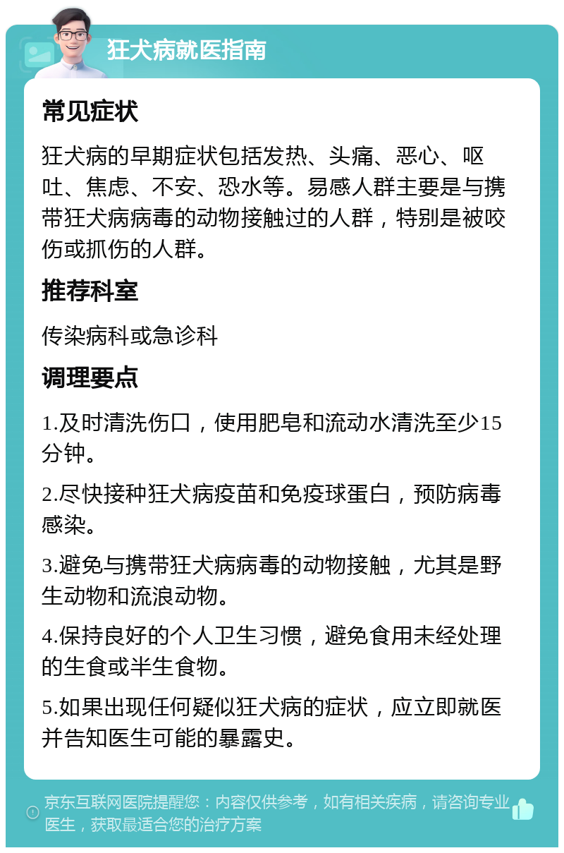 狂犬病就医指南 常见症状 狂犬病的早期症状包括发热、头痛、恶心、呕吐、焦虑、不安、恐水等。易感人群主要是与携带狂犬病病毒的动物接触过的人群，特别是被咬伤或抓伤的人群。 推荐科室 传染病科或急诊科 调理要点 1.及时清洗伤口，使用肥皂和流动水清洗至少15分钟。 2.尽快接种狂犬病疫苗和免疫球蛋白，预防病毒感染。 3.避免与携带狂犬病病毒的动物接触，尤其是野生动物和流浪动物。 4.保持良好的个人卫生习惯，避免食用未经处理的生食或半生食物。 5.如果出现任何疑似狂犬病的症状，应立即就医并告知医生可能的暴露史。