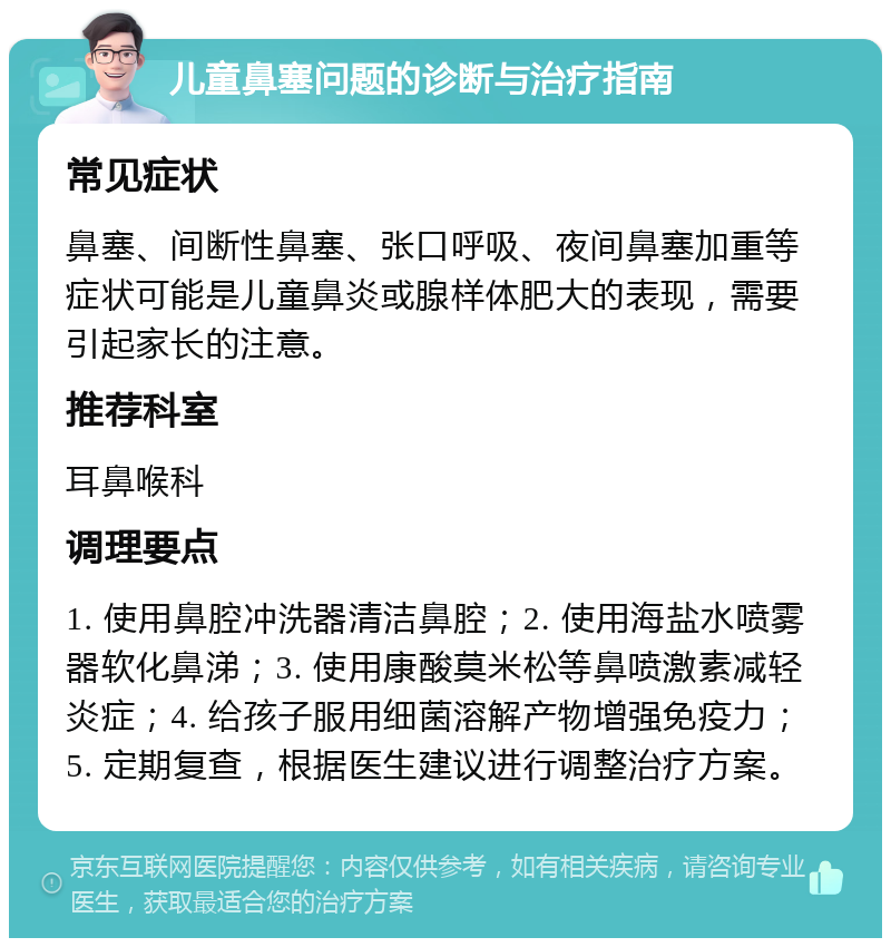 儿童鼻塞问题的诊断与治疗指南 常见症状 鼻塞、间断性鼻塞、张口呼吸、夜间鼻塞加重等症状可能是儿童鼻炎或腺样体肥大的表现，需要引起家长的注意。 推荐科室 耳鼻喉科 调理要点 1. 使用鼻腔冲洗器清洁鼻腔；2. 使用海盐水喷雾器软化鼻涕；3. 使用康酸莫米松等鼻喷激素减轻炎症；4. 给孩子服用细菌溶解产物增强免疫力；5. 定期复查，根据医生建议进行调整治疗方案。