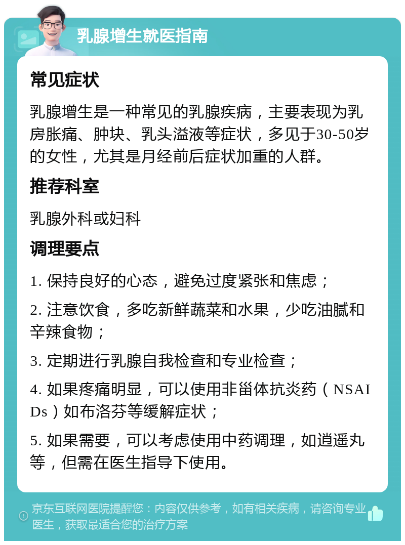 乳腺增生就医指南 常见症状 乳腺增生是一种常见的乳腺疾病，主要表现为乳房胀痛、肿块、乳头溢液等症状，多见于30-50岁的女性，尤其是月经前后症状加重的人群。 推荐科室 乳腺外科或妇科 调理要点 1. 保持良好的心态，避免过度紧张和焦虑； 2. 注意饮食，多吃新鲜蔬菜和水果，少吃油腻和辛辣食物； 3. 定期进行乳腺自我检查和专业检查； 4. 如果疼痛明显，可以使用非甾体抗炎药（NSAIDs）如布洛芬等缓解症状； 5. 如果需要，可以考虑使用中药调理，如逍遥丸等，但需在医生指导下使用。