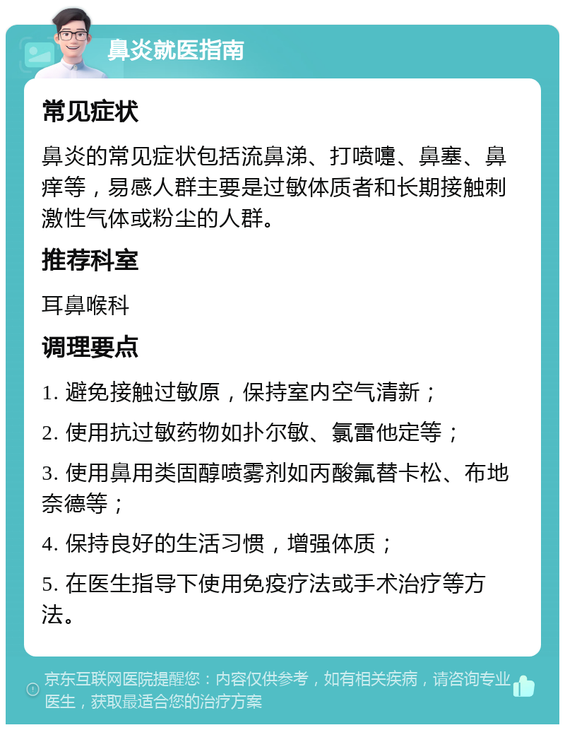 鼻炎就医指南 常见症状 鼻炎的常见症状包括流鼻涕、打喷嚏、鼻塞、鼻痒等，易感人群主要是过敏体质者和长期接触刺激性气体或粉尘的人群。 推荐科室 耳鼻喉科 调理要点 1. 避免接触过敏原，保持室内空气清新； 2. 使用抗过敏药物如扑尔敏、氯雷他定等； 3. 使用鼻用类固醇喷雾剂如丙酸氟替卡松、布地奈德等； 4. 保持良好的生活习惯，增强体质； 5. 在医生指导下使用免疫疗法或手术治疗等方法。