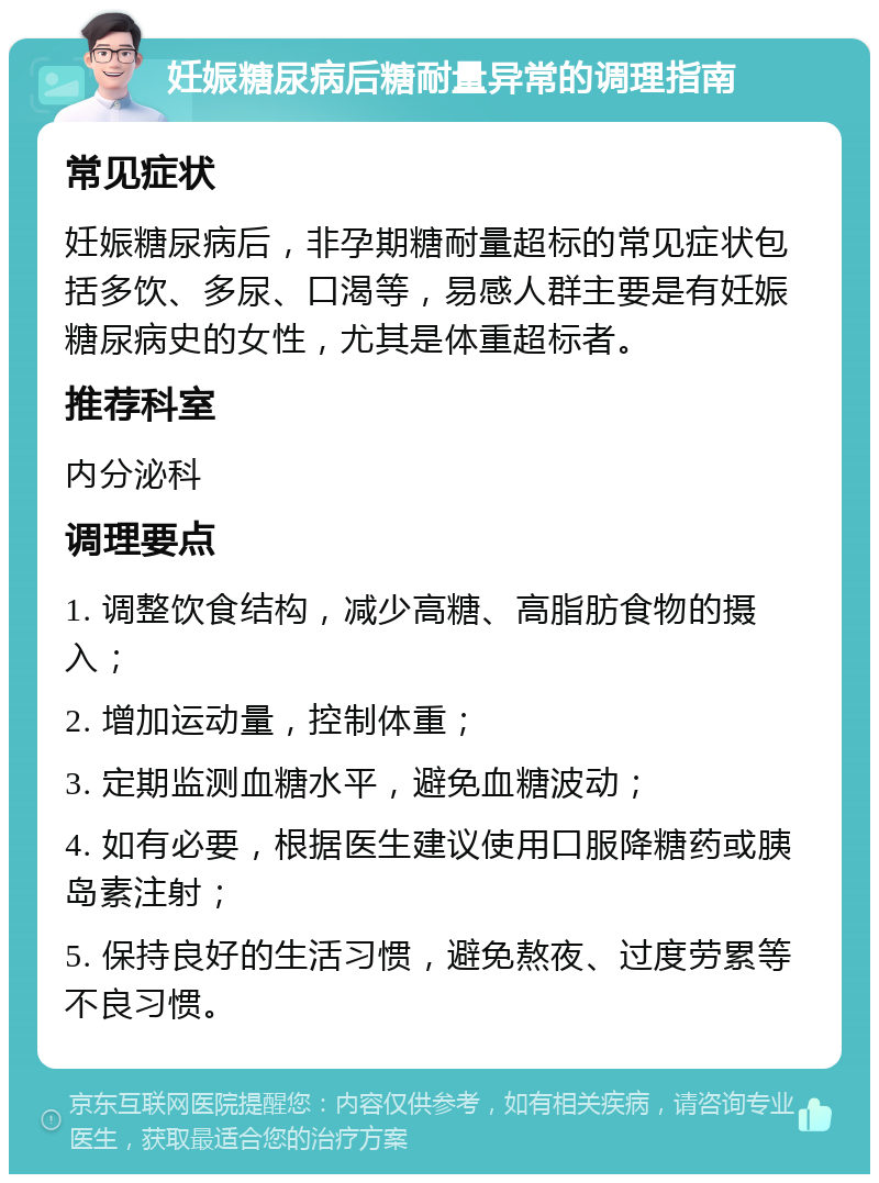 妊娠糖尿病后糖耐量异常的调理指南 常见症状 妊娠糖尿病后，非孕期糖耐量超标的常见症状包括多饮、多尿、口渴等，易感人群主要是有妊娠糖尿病史的女性，尤其是体重超标者。 推荐科室 内分泌科 调理要点 1. 调整饮食结构，减少高糖、高脂肪食物的摄入； 2. 增加运动量，控制体重； 3. 定期监测血糖水平，避免血糖波动； 4. 如有必要，根据医生建议使用口服降糖药或胰岛素注射； 5. 保持良好的生活习惯，避免熬夜、过度劳累等不良习惯。