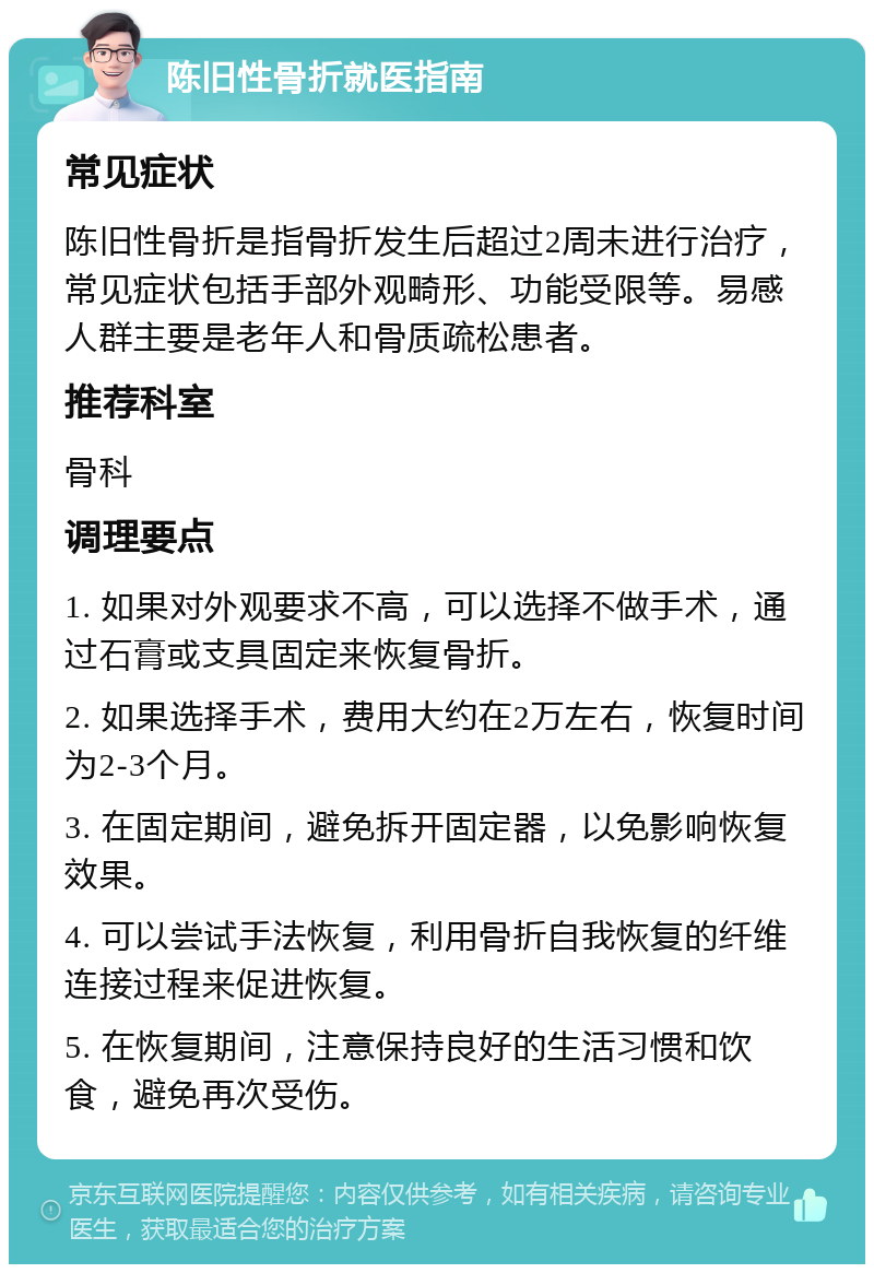 陈旧性骨折就医指南 常见症状 陈旧性骨折是指骨折发生后超过2周未进行治疗，常见症状包括手部外观畸形、功能受限等。易感人群主要是老年人和骨质疏松患者。 推荐科室 骨科 调理要点 1. 如果对外观要求不高，可以选择不做手术，通过石膏或支具固定来恢复骨折。 2. 如果选择手术，费用大约在2万左右，恢复时间为2-3个月。 3. 在固定期间，避免拆开固定器，以免影响恢复效果。 4. 可以尝试手法恢复，利用骨折自我恢复的纤维连接过程来促进恢复。 5. 在恢复期间，注意保持良好的生活习惯和饮食，避免再次受伤。