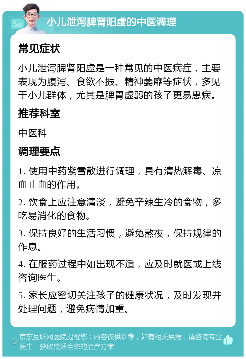 小儿泄泻脾肾阳虚的中医调理 常见症状 小儿泄泻脾肾阳虚是一种常见的中医病症，主要表现为腹泻、食欲不振、精神萎靡等症状，多见于小儿群体，尤其是脾胃虚弱的孩子更易患病。 推荐科室 中医科 调理要点 1. 使用中药紫雪散进行调理，具有清热解毒、凉血止血的作用。 2. 饮食上应注意清淡，避免辛辣生冷的食物，多吃易消化的食物。 3. 保持良好的生活习惯，避免熬夜，保持规律的作息。 4. 在服药过程中如出现不适，应及时就医或上线咨询医生。 5. 家长应密切关注孩子的健康状况，及时发现并处理问题，避免病情加重。