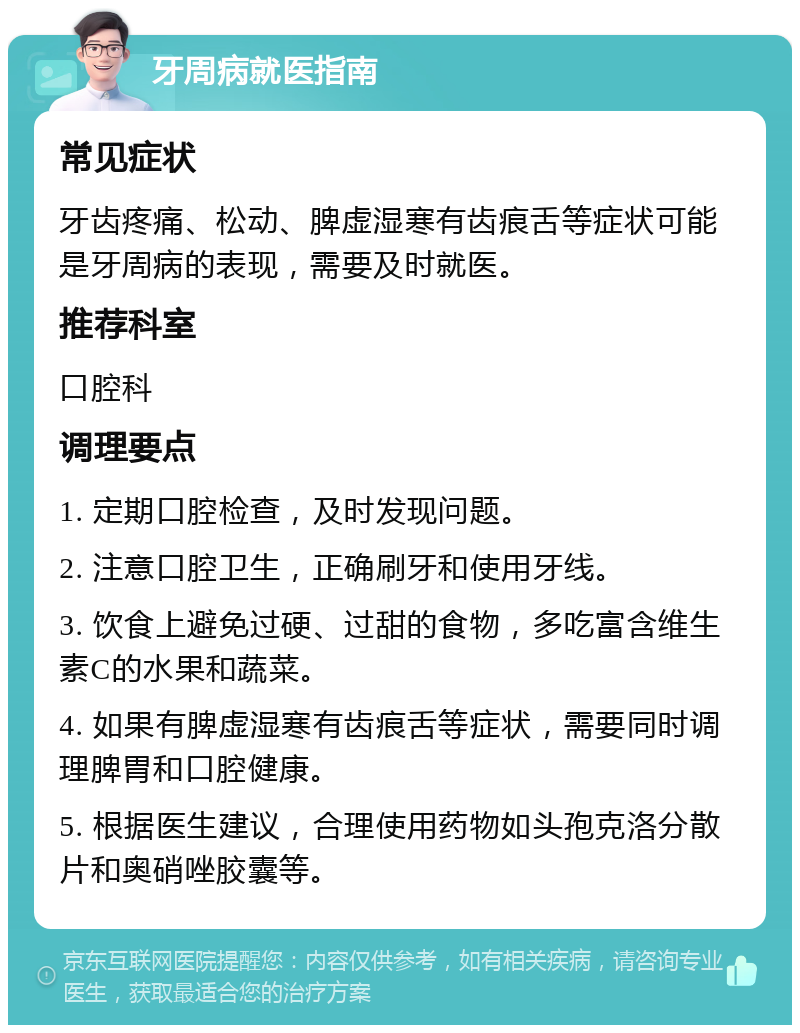 牙周病就医指南 常见症状 牙齿疼痛、松动、脾虚湿寒有齿痕舌等症状可能是牙周病的表现，需要及时就医。 推荐科室 口腔科 调理要点 1. 定期口腔检查，及时发现问题。 2. 注意口腔卫生，正确刷牙和使用牙线。 3. 饮食上避免过硬、过甜的食物，多吃富含维生素C的水果和蔬菜。 4. 如果有脾虚湿寒有齿痕舌等症状，需要同时调理脾胃和口腔健康。 5. 根据医生建议，合理使用药物如头孢克洛分散片和奥硝唑胶囊等。