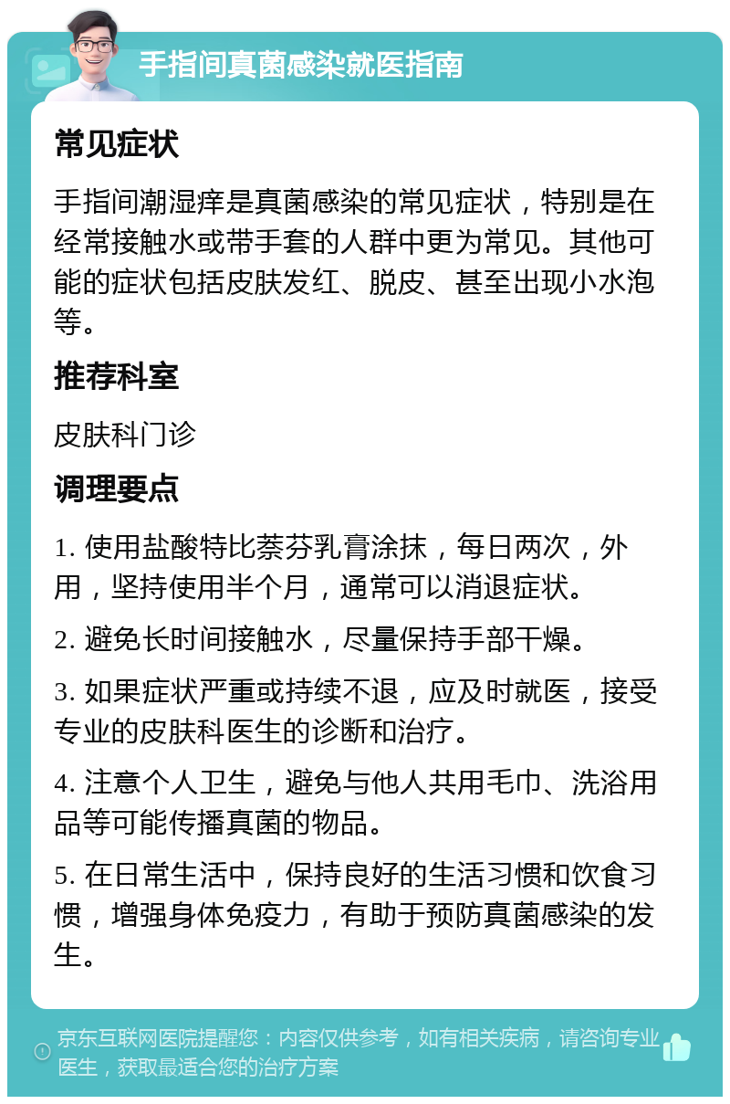 手指间真菌感染就医指南 常见症状 手指间潮湿痒是真菌感染的常见症状，特别是在经常接触水或带手套的人群中更为常见。其他可能的症状包括皮肤发红、脱皮、甚至出现小水泡等。 推荐科室 皮肤科门诊 调理要点 1. 使用盐酸特比萘芬乳膏涂抹，每日两次，外用，坚持使用半个月，通常可以消退症状。 2. 避免长时间接触水，尽量保持手部干燥。 3. 如果症状严重或持续不退，应及时就医，接受专业的皮肤科医生的诊断和治疗。 4. 注意个人卫生，避免与他人共用毛巾、洗浴用品等可能传播真菌的物品。 5. 在日常生活中，保持良好的生活习惯和饮食习惯，增强身体免疫力，有助于预防真菌感染的发生。