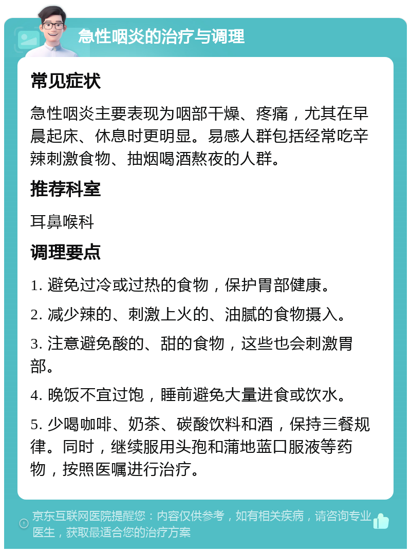 急性咽炎的治疗与调理 常见症状 急性咽炎主要表现为咽部干燥、疼痛，尤其在早晨起床、休息时更明显。易感人群包括经常吃辛辣刺激食物、抽烟喝酒熬夜的人群。 推荐科室 耳鼻喉科 调理要点 1. 避免过冷或过热的食物，保护胃部健康。 2. 减少辣的、刺激上火的、油腻的食物摄入。 3. 注意避免酸的、甜的食物，这些也会刺激胃部。 4. 晚饭不宜过饱，睡前避免大量进食或饮水。 5. 少喝咖啡、奶茶、碳酸饮料和酒，保持三餐规律。同时，继续服用头孢和蒲地蓝口服液等药物，按照医嘱进行治疗。