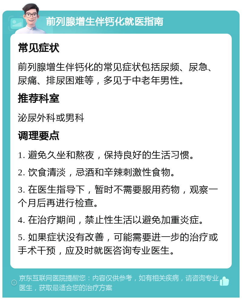 前列腺增生伴钙化就医指南 常见症状 前列腺增生伴钙化的常见症状包括尿频、尿急、尿痛、排尿困难等，多见于中老年男性。 推荐科室 泌尿外科或男科 调理要点 1. 避免久坐和熬夜，保持良好的生活习惯。 2. 饮食清淡，忌酒和辛辣刺激性食物。 3. 在医生指导下，暂时不需要服用药物，观察一个月后再进行检查。 4. 在治疗期间，禁止性生活以避免加重炎症。 5. 如果症状没有改善，可能需要进一步的治疗或手术干预，应及时就医咨询专业医生。