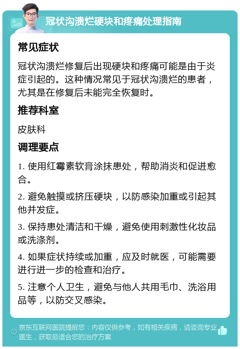 冠状沟溃烂硬块和疼痛处理指南 常见症状 冠状沟溃烂修复后出现硬块和疼痛可能是由于炎症引起的。这种情况常见于冠状沟溃烂的患者，尤其是在修复后未能完全恢复时。 推荐科室 皮肤科 调理要点 1. 使用红霉素软膏涂抹患处，帮助消炎和促进愈合。 2. 避免触摸或挤压硬块，以防感染加重或引起其他并发症。 3. 保持患处清洁和干燥，避免使用刺激性化妆品或洗涤剂。 4. 如果症状持续或加重，应及时就医，可能需要进行进一步的检查和治疗。 5. 注意个人卫生，避免与他人共用毛巾、洗浴用品等，以防交叉感染。