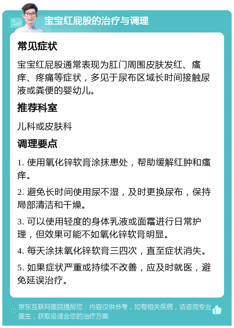 宝宝红屁股的治疗与调理 常见症状 宝宝红屁股通常表现为肛门周围皮肤发红、瘙痒、疼痛等症状，多见于尿布区域长时间接触尿液或粪便的婴幼儿。 推荐科室 儿科或皮肤科 调理要点 1. 使用氧化锌软膏涂抹患处，帮助缓解红肿和瘙痒。 2. 避免长时间使用尿不湿，及时更换尿布，保持局部清洁和干燥。 3. 可以使用轻度的身体乳液或面霜进行日常护理，但效果可能不如氧化锌软膏明显。 4. 每天涂抹氧化锌软膏三四次，直至症状消失。 5. 如果症状严重或持续不改善，应及时就医，避免延误治疗。