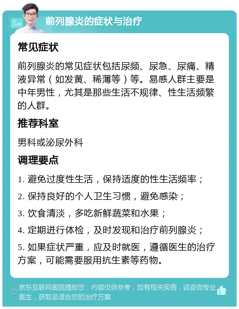 前列腺炎的症状与治疗 常见症状 前列腺炎的常见症状包括尿频、尿急、尿痛、精液异常（如发黄、稀薄等）等。易感人群主要是中年男性，尤其是那些生活不规律、性生活频繁的人群。 推荐科室 男科或泌尿外科 调理要点 1. 避免过度性生活，保持适度的性生活频率； 2. 保持良好的个人卫生习惯，避免感染； 3. 饮食清淡，多吃新鲜蔬菜和水果； 4. 定期进行体检，及时发现和治疗前列腺炎； 5. 如果症状严重，应及时就医，遵循医生的治疗方案，可能需要服用抗生素等药物。