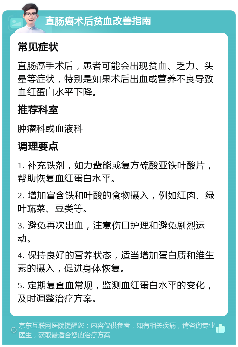 直肠癌术后贫血改善指南 常见症状 直肠癌手术后，患者可能会出现贫血、乏力、头晕等症状，特别是如果术后出血或营养不良导致血红蛋白水平下降。 推荐科室 肿瘤科或血液科 调理要点 1. 补充铁剂，如力蜚能或复方硫酸亚铁叶酸片，帮助恢复血红蛋白水平。 2. 增加富含铁和叶酸的食物摄入，例如红肉、绿叶蔬菜、豆类等。 3. 避免再次出血，注意伤口护理和避免剧烈运动。 4. 保持良好的营养状态，适当增加蛋白质和维生素的摄入，促进身体恢复。 5. 定期复查血常规，监测血红蛋白水平的变化，及时调整治疗方案。