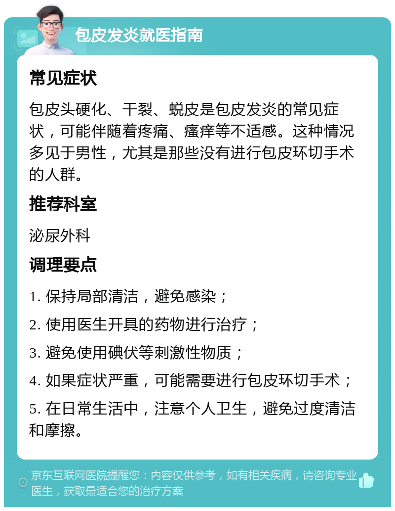 包皮发炎就医指南 常见症状 包皮头硬化、干裂、蜕皮是包皮发炎的常见症状，可能伴随着疼痛、瘙痒等不适感。这种情况多见于男性，尤其是那些没有进行包皮环切手术的人群。 推荐科室 泌尿外科 调理要点 1. 保持局部清洁，避免感染； 2. 使用医生开具的药物进行治疗； 3. 避免使用碘伏等刺激性物质； 4. 如果症状严重，可能需要进行包皮环切手术； 5. 在日常生活中，注意个人卫生，避免过度清洁和摩擦。