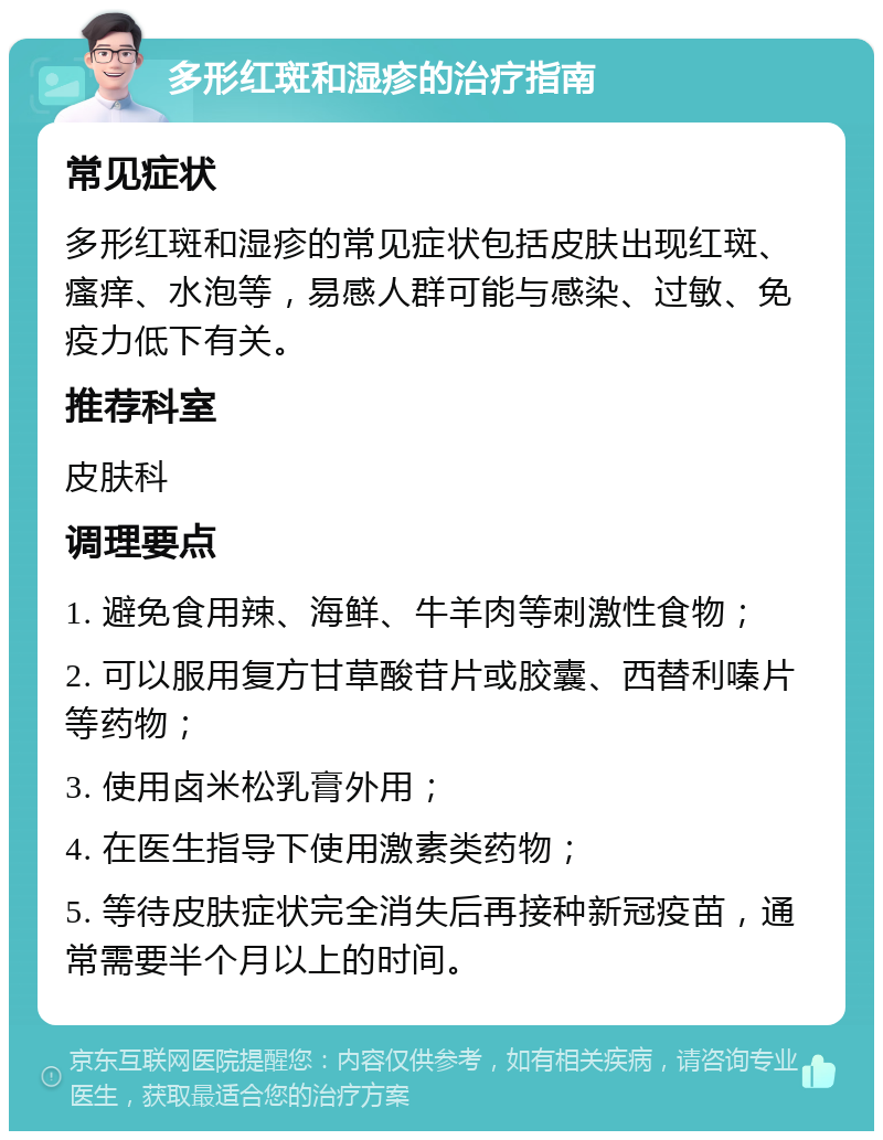 多形红斑和湿疹的治疗指南 常见症状 多形红斑和湿疹的常见症状包括皮肤出现红斑、瘙痒、水泡等，易感人群可能与感染、过敏、免疫力低下有关。 推荐科室 皮肤科 调理要点 1. 避免食用辣、海鲜、牛羊肉等刺激性食物； 2. 可以服用复方甘草酸苷片或胶囊、西替利嗪片等药物； 3. 使用卤米松乳膏外用； 4. 在医生指导下使用激素类药物； 5. 等待皮肤症状完全消失后再接种新冠疫苗，通常需要半个月以上的时间。