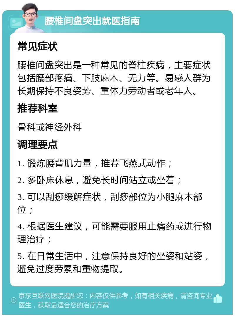 腰椎间盘突出就医指南 常见症状 腰椎间盘突出是一种常见的脊柱疾病，主要症状包括腰部疼痛、下肢麻木、无力等。易感人群为长期保持不良姿势、重体力劳动者或老年人。 推荐科室 骨科或神经外科 调理要点 1. 锻炼腰背肌力量，推荐飞燕式动作； 2. 多卧床休息，避免长时间站立或坐着； 3. 可以刮痧缓解症状，刮痧部位为小腿麻木部位； 4. 根据医生建议，可能需要服用止痛药或进行物理治疗； 5. 在日常生活中，注意保持良好的坐姿和站姿，避免过度劳累和重物提取。