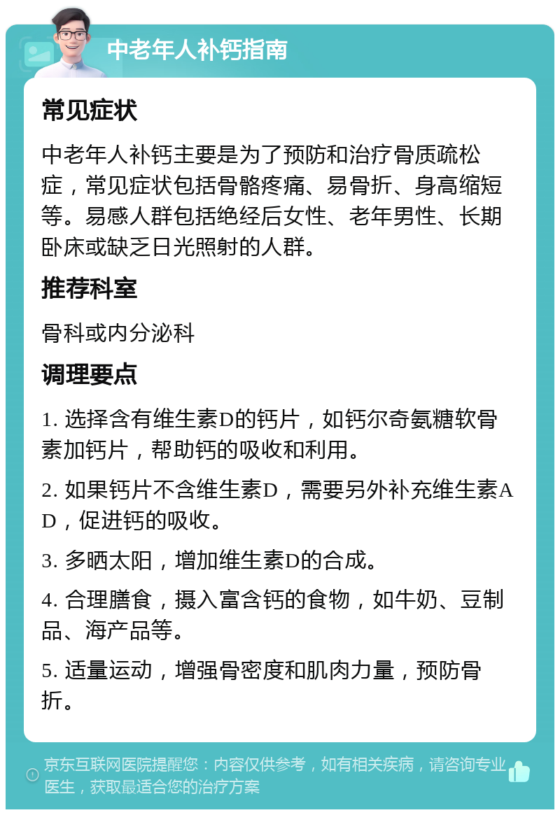 中老年人补钙指南 常见症状 中老年人补钙主要是为了预防和治疗骨质疏松症，常见症状包括骨骼疼痛、易骨折、身高缩短等。易感人群包括绝经后女性、老年男性、长期卧床或缺乏日光照射的人群。 推荐科室 骨科或内分泌科 调理要点 1. 选择含有维生素D的钙片，如钙尔奇氨糖软骨素加钙片，帮助钙的吸收和利用。 2. 如果钙片不含维生素D，需要另外补充维生素AD，促进钙的吸收。 3. 多晒太阳，增加维生素D的合成。 4. 合理膳食，摄入富含钙的食物，如牛奶、豆制品、海产品等。 5. 适量运动，增强骨密度和肌肉力量，预防骨折。