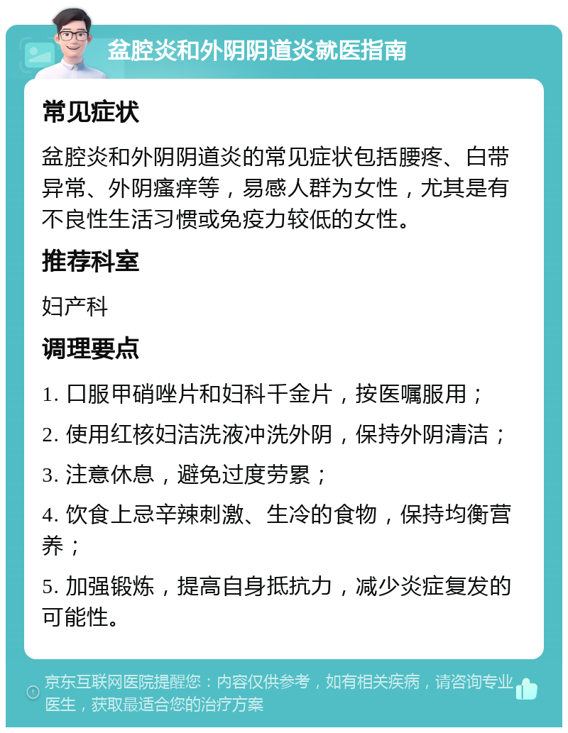 盆腔炎和外阴阴道炎就医指南 常见症状 盆腔炎和外阴阴道炎的常见症状包括腰疼、白带异常、外阴瘙痒等，易感人群为女性，尤其是有不良性生活习惯或免疫力较低的女性。 推荐科室 妇产科 调理要点 1. 口服甲硝唑片和妇科千金片，按医嘱服用； 2. 使用红核妇洁洗液冲洗外阴，保持外阴清洁； 3. 注意休息，避免过度劳累； 4. 饮食上忌辛辣刺激、生冷的食物，保持均衡营养； 5. 加强锻炼，提高自身抵抗力，减少炎症复发的可能性。