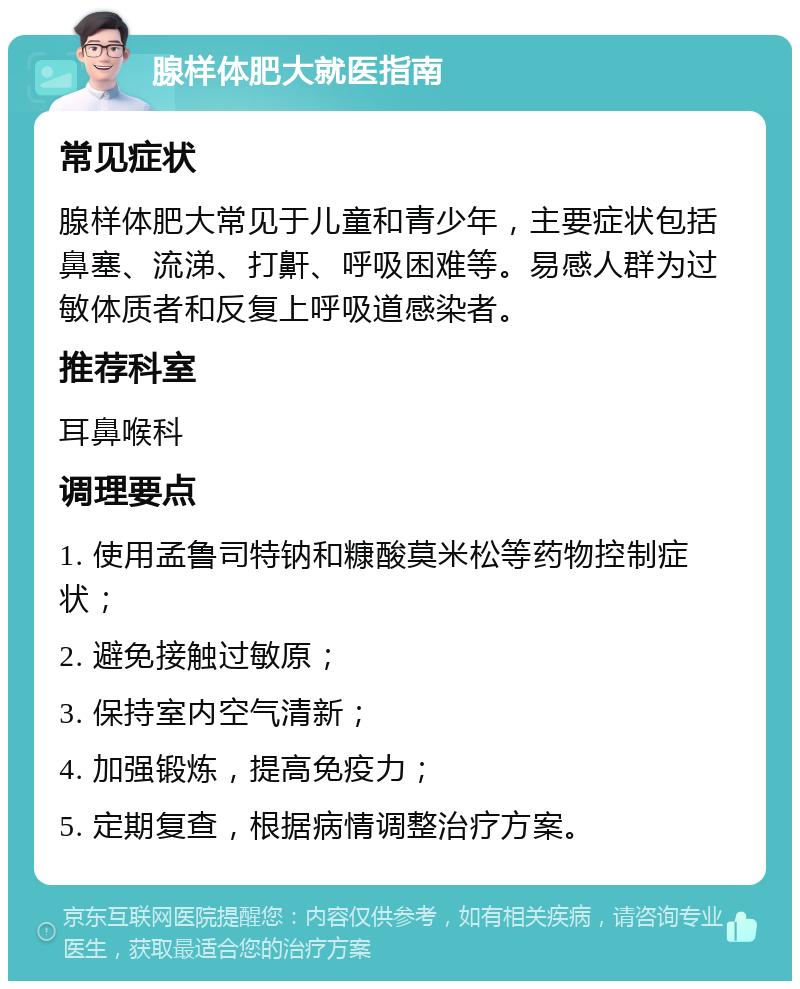 腺样体肥大就医指南 常见症状 腺样体肥大常见于儿童和青少年，主要症状包括鼻塞、流涕、打鼾、呼吸困难等。易感人群为过敏体质者和反复上呼吸道感染者。 推荐科室 耳鼻喉科 调理要点 1. 使用孟鲁司特钠和糠酸莫米松等药物控制症状； 2. 避免接触过敏原； 3. 保持室内空气清新； 4. 加强锻炼，提高免疫力； 5. 定期复查，根据病情调整治疗方案。