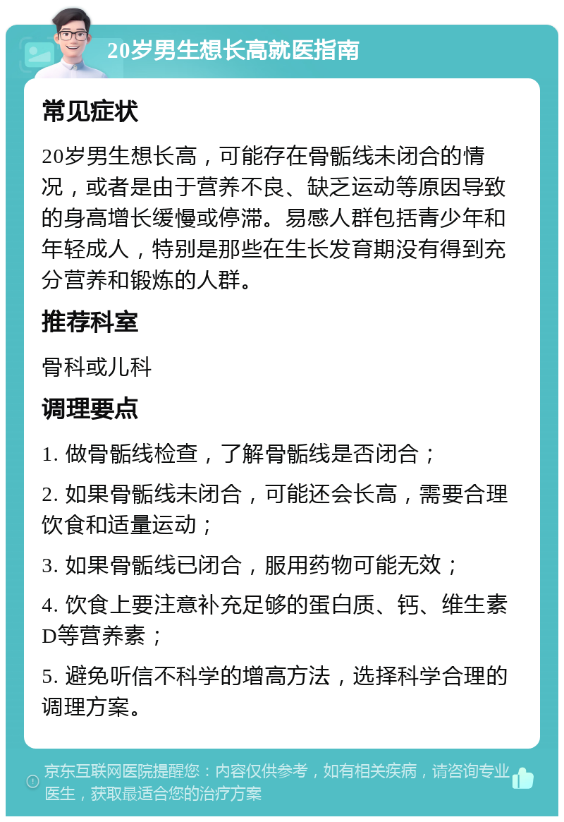 20岁男生想长高就医指南 常见症状 20岁男生想长高，可能存在骨骺线未闭合的情况，或者是由于营养不良、缺乏运动等原因导致的身高增长缓慢或停滞。易感人群包括青少年和年轻成人，特别是那些在生长发育期没有得到充分营养和锻炼的人群。 推荐科室 骨科或儿科 调理要点 1. 做骨骺线检查，了解骨骺线是否闭合； 2. 如果骨骺线未闭合，可能还会长高，需要合理饮食和适量运动； 3. 如果骨骺线已闭合，服用药物可能无效； 4. 饮食上要注意补充足够的蛋白质、钙、维生素D等营养素； 5. 避免听信不科学的增高方法，选择科学合理的调理方案。