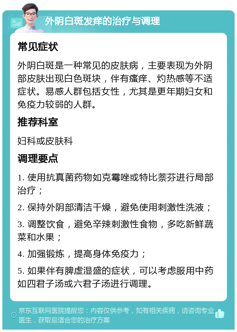 外阴白斑发痒的治疗与调理 常见症状 外阴白斑是一种常见的皮肤病，主要表现为外阴部皮肤出现白色斑块，伴有瘙痒、灼热感等不适症状。易感人群包括女性，尤其是更年期妇女和免疫力较弱的人群。 推荐科室 妇科或皮肤科 调理要点 1. 使用抗真菌药物如克霉唑或特比萘芬进行局部治疗； 2. 保持外阴部清洁干燥，避免使用刺激性洗液； 3. 调整饮食，避免辛辣刺激性食物，多吃新鲜蔬菜和水果； 4. 加强锻炼，提高身体免疫力； 5. 如果伴有脾虚湿盛的症状，可以考虑服用中药如四君子汤或六君子汤进行调理。