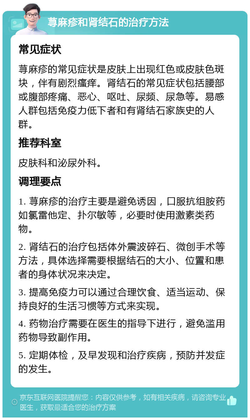 荨麻疹和肾结石的治疗方法 常见症状 荨麻疹的常见症状是皮肤上出现红色或皮肤色斑块，伴有剧烈瘙痒。肾结石的常见症状包括腰部或腹部疼痛、恶心、呕吐、尿频、尿急等。易感人群包括免疫力低下者和有肾结石家族史的人群。 推荐科室 皮肤科和泌尿外科。 调理要点 1. 荨麻疹的治疗主要是避免诱因，口服抗组胺药如氯雷他定、扑尔敏等，必要时使用激素类药物。 2. 肾结石的治疗包括体外震波碎石、微创手术等方法，具体选择需要根据结石的大小、位置和患者的身体状况来决定。 3. 提高免疫力可以通过合理饮食、适当运动、保持良好的生活习惯等方式来实现。 4. 药物治疗需要在医生的指导下进行，避免滥用药物导致副作用。 5. 定期体检，及早发现和治疗疾病，预防并发症的发生。