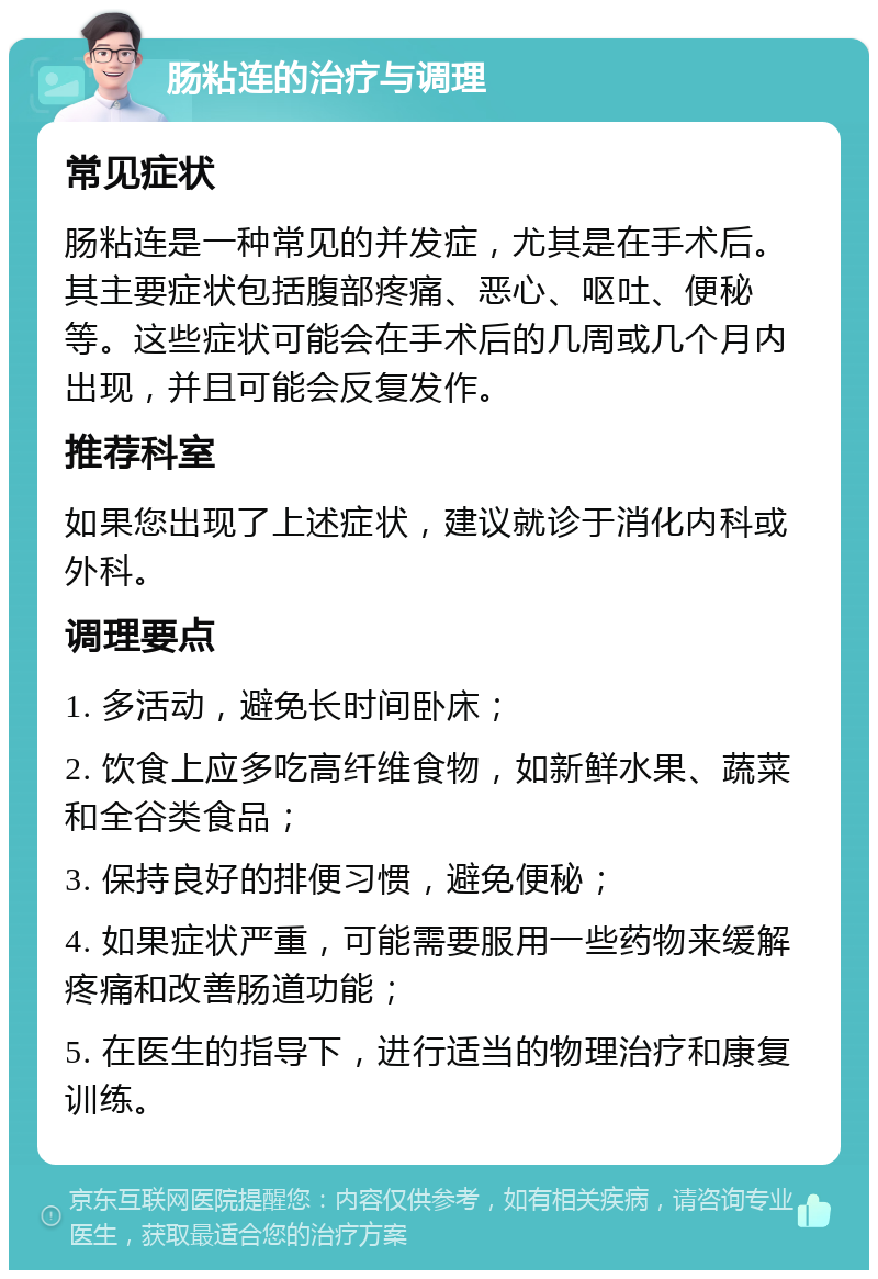 肠粘连的治疗与调理 常见症状 肠粘连是一种常见的并发症，尤其是在手术后。其主要症状包括腹部疼痛、恶心、呕吐、便秘等。这些症状可能会在手术后的几周或几个月内出现，并且可能会反复发作。 推荐科室 如果您出现了上述症状，建议就诊于消化内科或外科。 调理要点 1. 多活动，避免长时间卧床； 2. 饮食上应多吃高纤维食物，如新鲜水果、蔬菜和全谷类食品； 3. 保持良好的排便习惯，避免便秘； 4. 如果症状严重，可能需要服用一些药物来缓解疼痛和改善肠道功能； 5. 在医生的指导下，进行适当的物理治疗和康复训练。