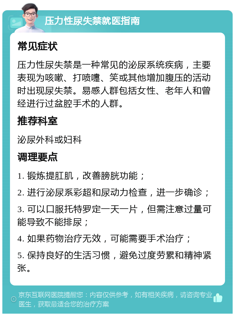 压力性尿失禁就医指南 常见症状 压力性尿失禁是一种常见的泌尿系统疾病，主要表现为咳嗽、打喷嚏、笑或其他增加腹压的活动时出现尿失禁。易感人群包括女性、老年人和曾经进行过盆腔手术的人群。 推荐科室 泌尿外科或妇科 调理要点 1. 锻炼提肛肌，改善膀胱功能； 2. 进行泌尿系彩超和尿动力检查，进一步确诊； 3. 可以口服托特罗定一天一片，但需注意过量可能导致不能排尿； 4. 如果药物治疗无效，可能需要手术治疗； 5. 保持良好的生活习惯，避免过度劳累和精神紧张。