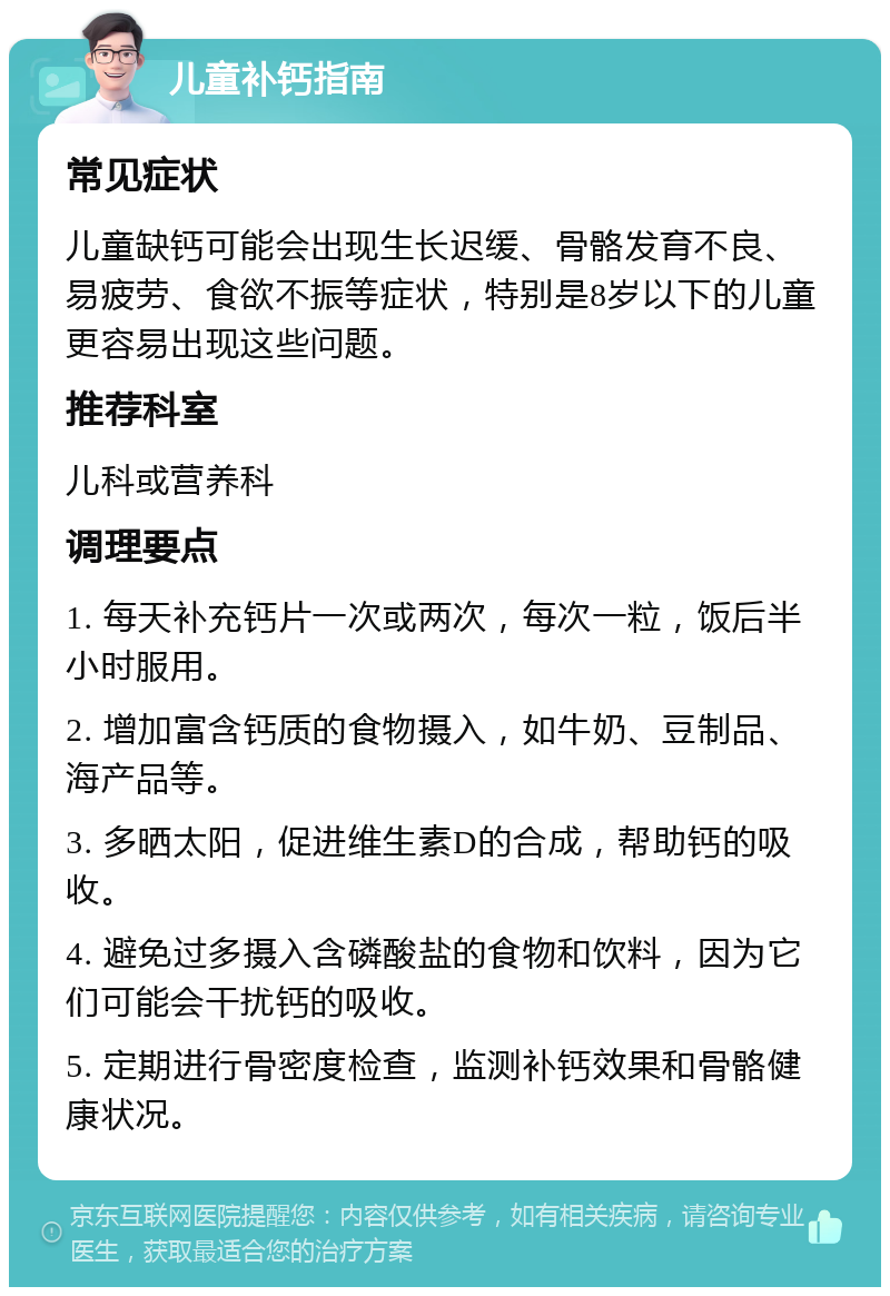 儿童补钙指南 常见症状 儿童缺钙可能会出现生长迟缓、骨骼发育不良、易疲劳、食欲不振等症状，特别是8岁以下的儿童更容易出现这些问题。 推荐科室 儿科或营养科 调理要点 1. 每天补充钙片一次或两次，每次一粒，饭后半小时服用。 2. 增加富含钙质的食物摄入，如牛奶、豆制品、海产品等。 3. 多晒太阳，促进维生素D的合成，帮助钙的吸收。 4. 避免过多摄入含磷酸盐的食物和饮料，因为它们可能会干扰钙的吸收。 5. 定期进行骨密度检查，监测补钙效果和骨骼健康状况。