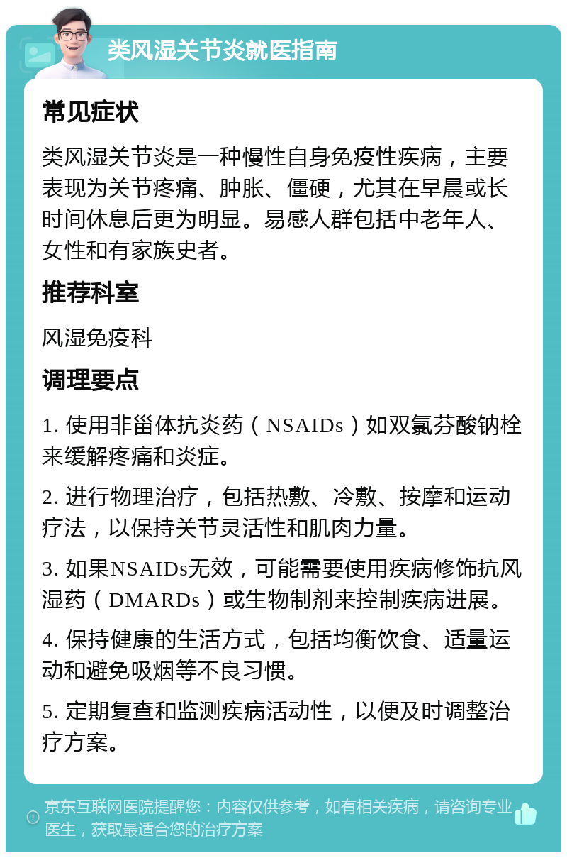 类风湿关节炎就医指南 常见症状 类风湿关节炎是一种慢性自身免疫性疾病，主要表现为关节疼痛、肿胀、僵硬，尤其在早晨或长时间休息后更为明显。易感人群包括中老年人、女性和有家族史者。 推荐科室 风湿免疫科 调理要点 1. 使用非甾体抗炎药（NSAIDs）如双氯芬酸钠栓来缓解疼痛和炎症。 2. 进行物理治疗，包括热敷、冷敷、按摩和运动疗法，以保持关节灵活性和肌肉力量。 3. 如果NSAIDs无效，可能需要使用疾病修饰抗风湿药（DMARDs）或生物制剂来控制疾病进展。 4. 保持健康的生活方式，包括均衡饮食、适量运动和避免吸烟等不良习惯。 5. 定期复查和监测疾病活动性，以便及时调整治疗方案。