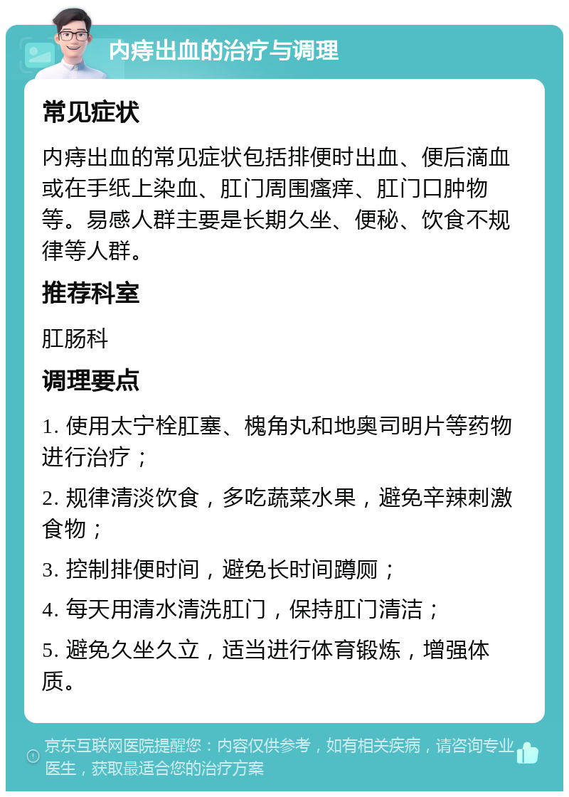 内痔出血的治疗与调理 常见症状 内痔出血的常见症状包括排便时出血、便后滴血或在手纸上染血、肛门周围瘙痒、肛门口肿物等。易感人群主要是长期久坐、便秘、饮食不规律等人群。 推荐科室 肛肠科 调理要点 1. 使用太宁栓肛塞、槐角丸和地奥司明片等药物进行治疗； 2. 规律清淡饮食，多吃蔬菜水果，避免辛辣刺激食物； 3. 控制排便时间，避免长时间蹲厕； 4. 每天用清水清洗肛门，保持肛门清洁； 5. 避免久坐久立，适当进行体育锻炼，增强体质。